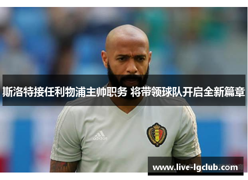 斯洛特接任利物浦主帅职务 将带领球队开启全新篇章