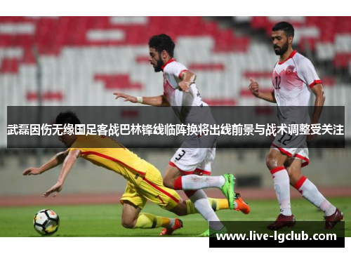 武磊因伤无缘国足客战巴林锋线临阵换将出线前景与战术调整受关注