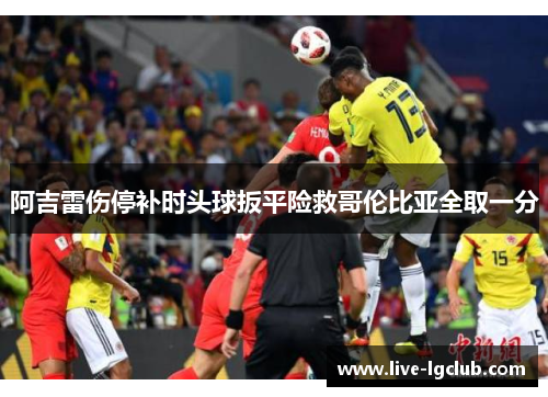 阿吉雷伤停补时头球扳平险救哥伦比亚全取一分