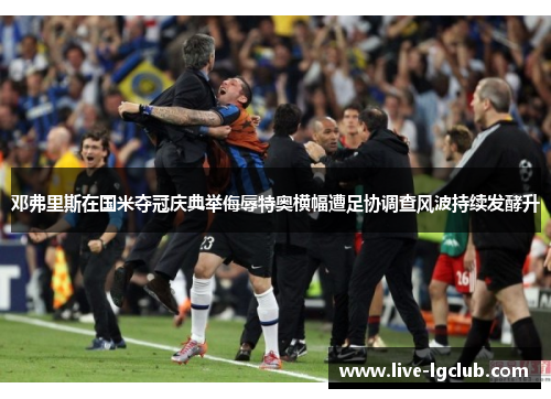 邓弗里斯在国米夺冠庆典举侮辱特奥横幅遭足协调查风波持续发酵升