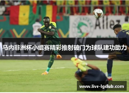 马内非洲杯小组赛精彩推射破门为球队建功助力