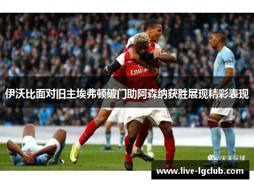 伊沃比面对旧主埃弗顿破门助阿森纳获胜展现精彩表现 伊沃比面对旧主埃弗顿破门助阿森纳获胜展现精彩表现
