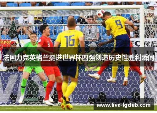 法国力克英格兰挺进世界杯四强创造历史性胜利瞬间 法国力克英格兰挺进世界杯四强创造历史性胜利瞬间