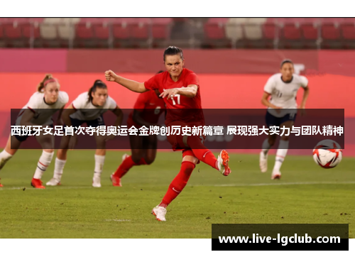西班牙女足首次夺得奥运会金牌创历史新篇章 展现强大实力与团队精神